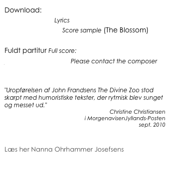 Download:
Sangteksterne Lyrics
Partitureksempel Score sample (The Blossom)

Fuldt partitur Full score:
jf@johnfrandsen.eu Please contact the composer


"Uropførelsen af John Frandsens The Divine Zoo stod skarpt med humoristiske tekster, der rytmisk blev sunget og messet ud."
Christine Christiansen 
i MorgenavisenJyllands-Posten
sept. 2010


Læs her Nanna Ohrhammer Josefsens 
analyse af satserne The Lamb og The Tyger
